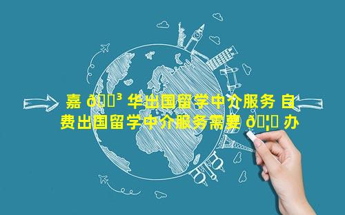 嘉 🐳 华出国留学中介服务 自费出国留学中介服务需要 🦆 办许可证吗